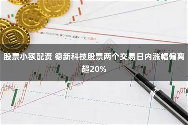 股票小额配资 德新科技股票两个交易日内涨幅偏离超20%