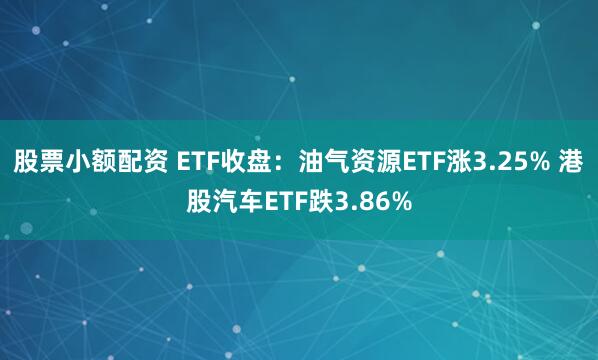 股票小额配资 ETF收盘：油气资源ETF涨3.25% 港股汽车ETF跌3.86%