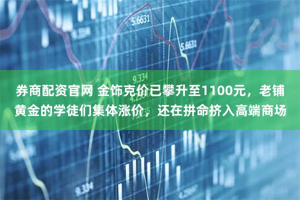 券商配资官网 金饰克价已攀升至1100元，老铺黄金的学徒们集体涨价，还在拼命挤入高端商场