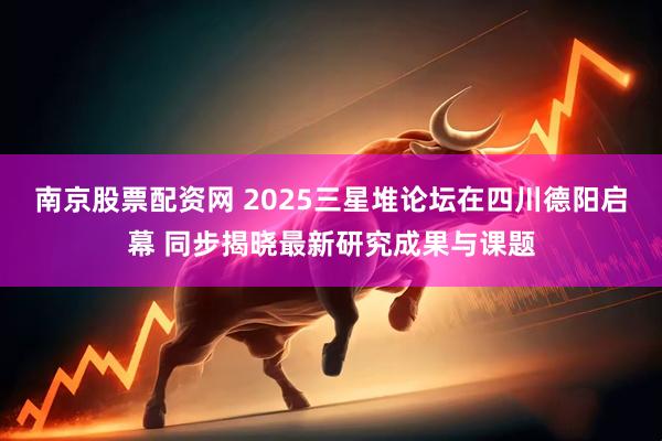 南京股票配资网 2025三星堆论坛在四川德阳启幕 同步揭晓最新研究成果与课题